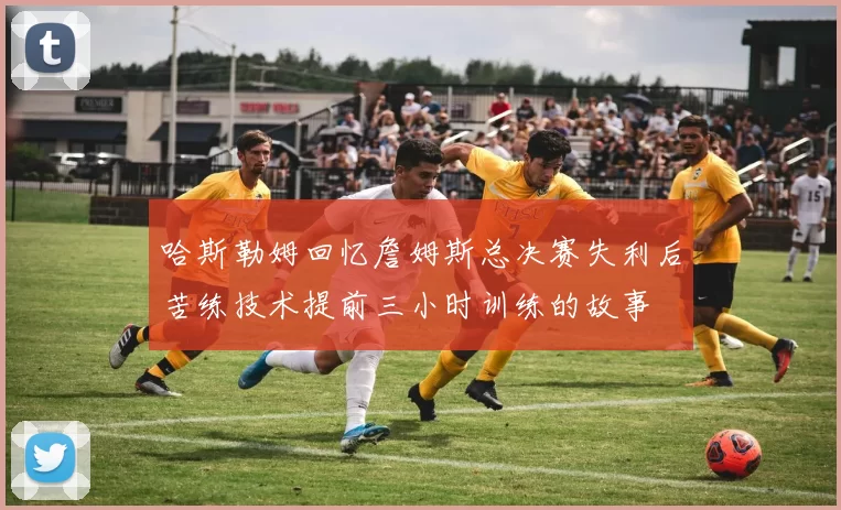哈斯勒姆回忆詹姆斯总决赛失利后苦练技术提前三小时训练的故事