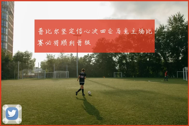 普比尔坚定信心次回合马竞主场比赛必将顺利晋级