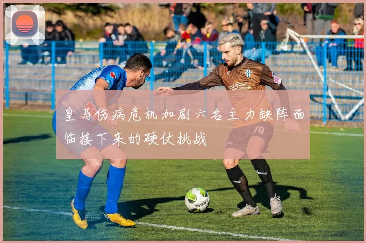 皇马伤病危机加剧六名主力缺阵面临接下来的硬仗挑战
