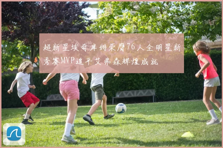 超新星埃奇库姆荣膺76人全明星新秀赛MVP追平艾弗森辉煌成就