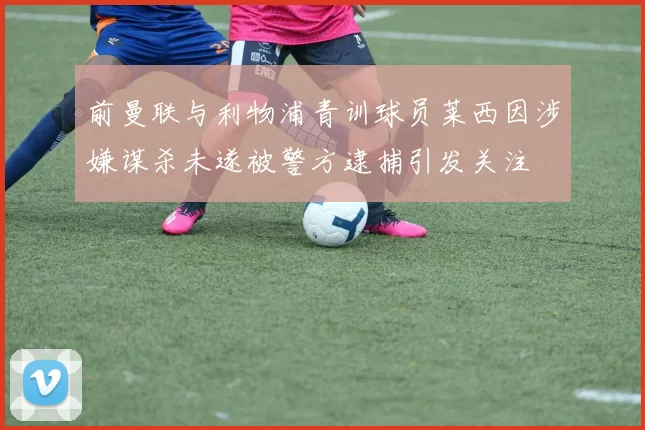 前曼联与利物浦青训球员莱西因涉嫌谋杀未遂被警方逮捕引发关注