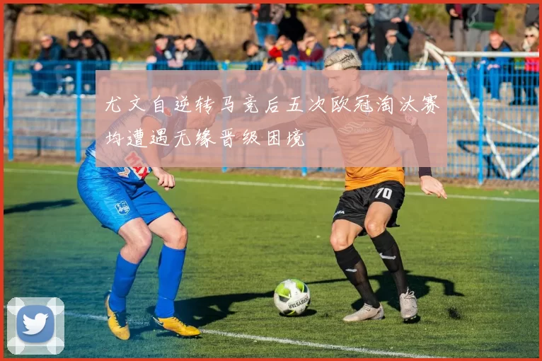 尤文自逆转马竞后五次欧冠淘汰赛均遭遇无缘晋级困境