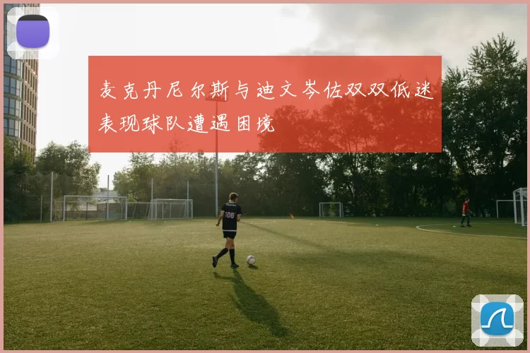 麦克丹尼尔斯与迪文岑佐双双低迷表现球队遭遇困境