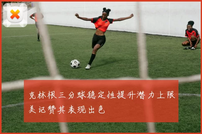克林根三分球稳定性提升潜力上限美记赞其表现出色