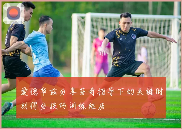 爱德华兹分享芬奇指导下的关键时刻得分技巧训练经历