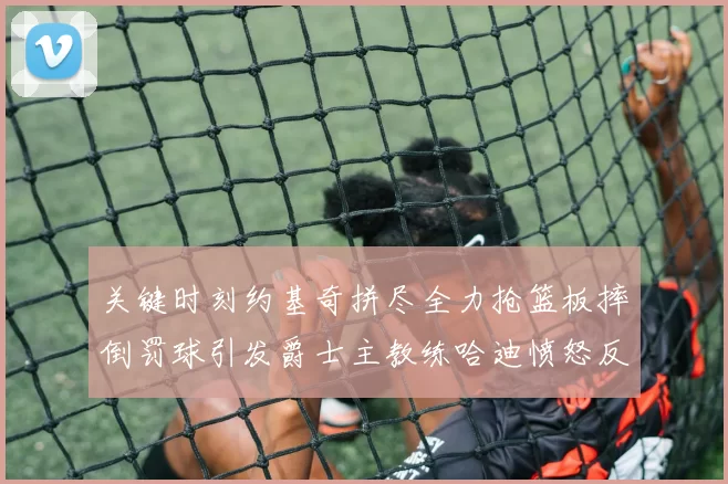 关键时刻约基奇拼尽全力抢篮板摔倒罚球引发爵士主教练哈迪愤怒反应