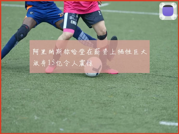 阿里纳斯称哈登在薪资上牺牲巨大放弃15亿令人震惊