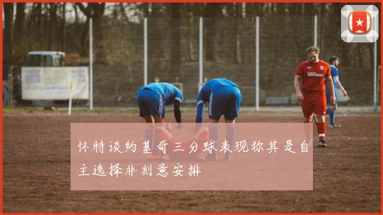 怀特谈约基奇三分球表现称其是自主选择非刻意安排