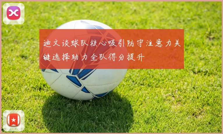 迪文谈球队核心吸引防守注意力关键选择助力全队得分提升