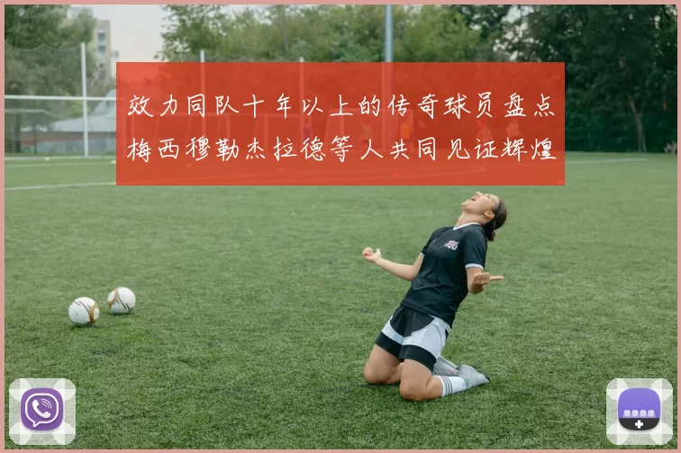 效力同队十年以上的传奇球员盘点梅西穆勒杰拉德等人共同见证辉煌岁月