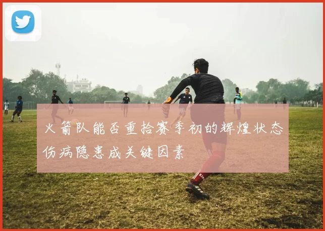 火箭队能否重拾赛季初的辉煌状态伤病隐患成关键因素