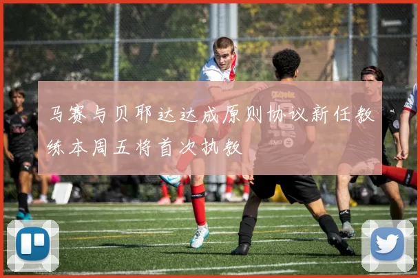 马赛与贝耶达达成原则协议新任教练本周五将首次执教