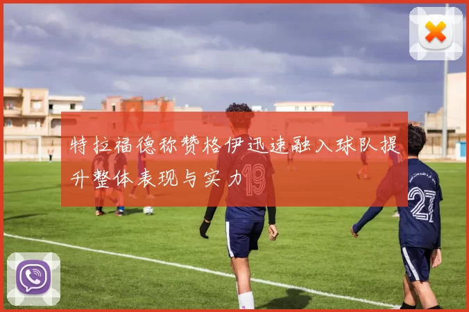 特拉福德称赞格伊迅速融入球队提升整体表现与实力