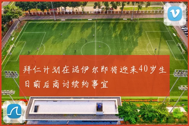 拜仁计划在诺伊尔即将迎来40岁生日前后商讨续约事宜
