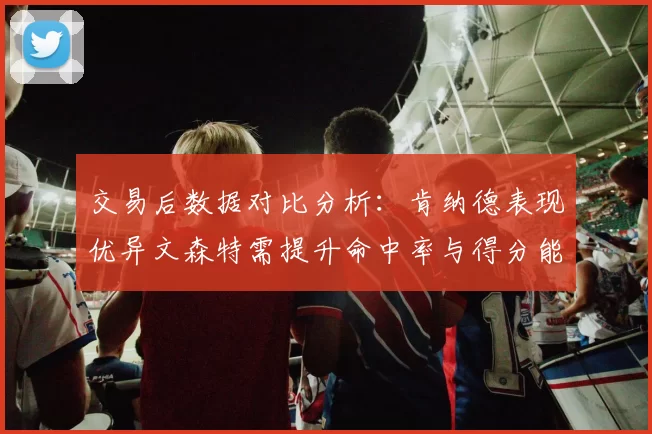 交易后数据对比分析：肯纳德表现优异文森特需提升命中率与得分能力