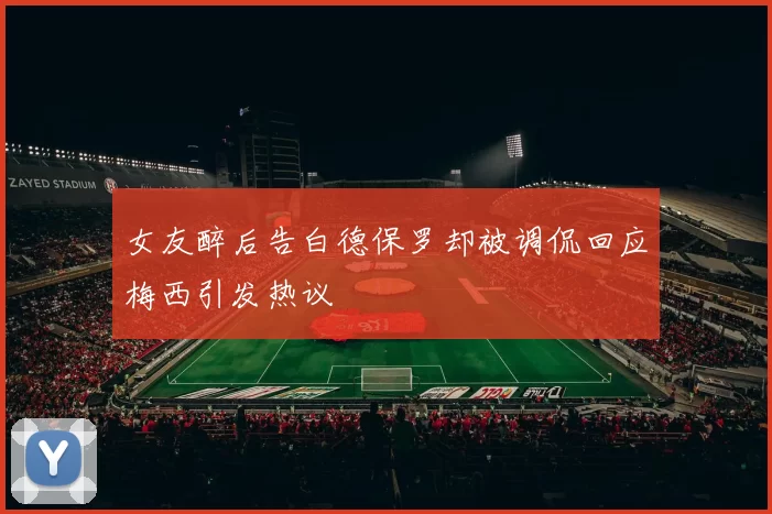 女友醉后告白德保罗却被调侃回应梅西引发热议