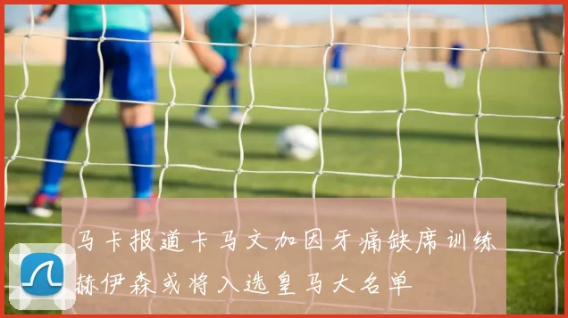 马卡报道卡马文加因牙痛缺席训练赫伊森或将入选皇马大名单