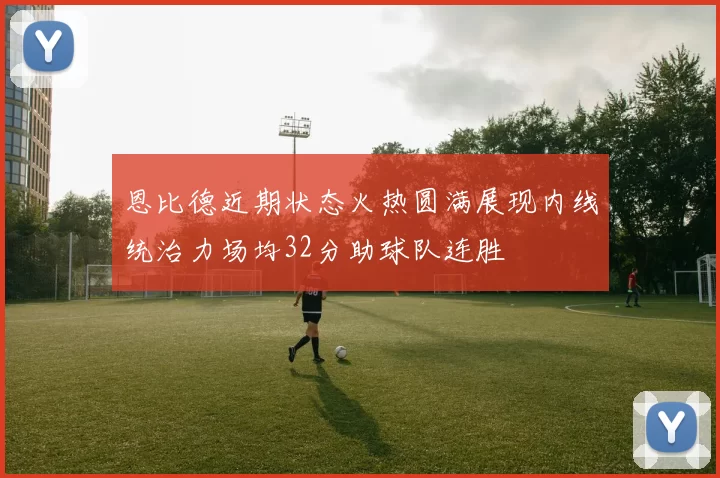 恩比德近期状态火热圆满展现内线统治力场均32分助球队连胜