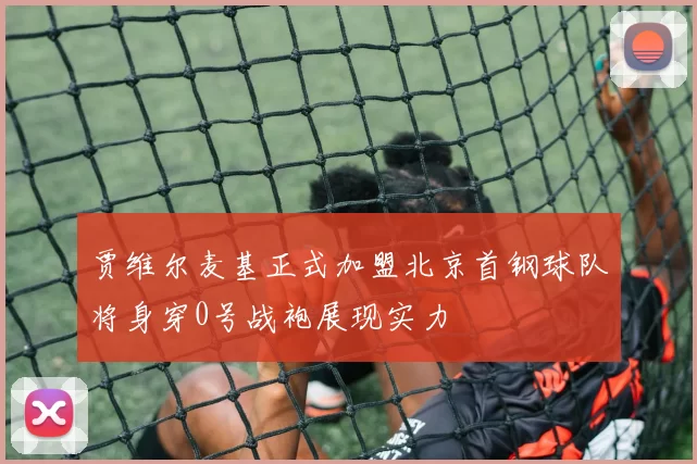 贾维尔麦基正式加盟北京首钢球队将身穿0号战袍展现实力