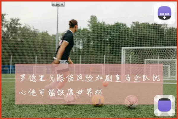 罗德里戈膝伤风险加剧皇马全队忧心他可能缺席世界杯