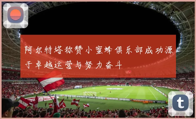 阿尔特塔称赞小蜜蜂俱乐部成功源于卓越运营与努力奋斗
