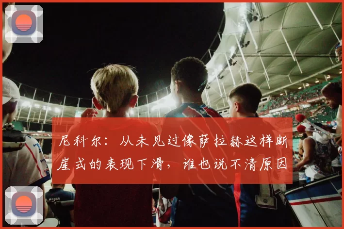 尼科尔：从未见过像萨拉赫这样断崖式的表现下滑，谁也说不清原因